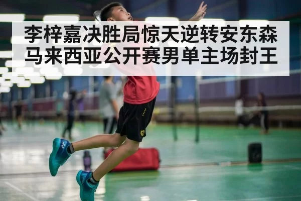 李梓嘉决胜局惊天逆转安东森 马来西亚公开赛男单主场封王